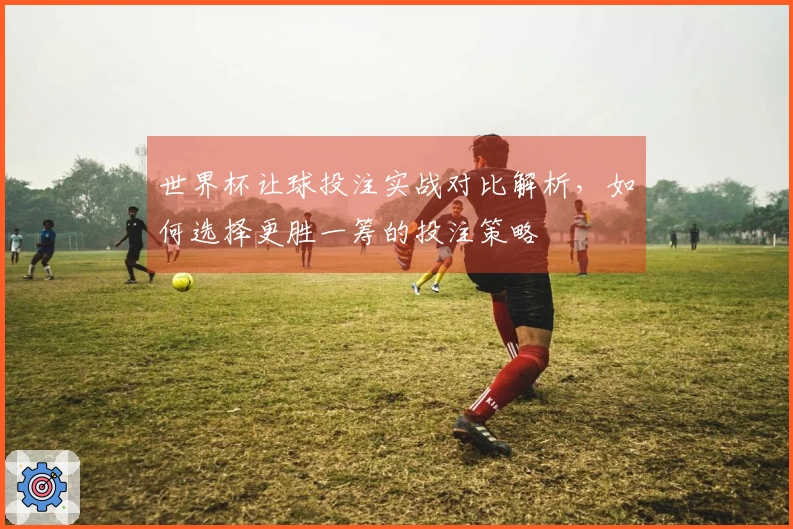 世界杯让球投注实战对比解析，如何选择更胜一筹的投注策略