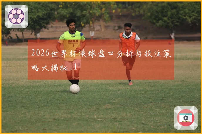 2026世界杯滚球盘口分析与投注策略大揭秘_1